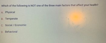 Which of the following is NOT one of the three main factors that affect your health?
A. Physical
B. Temperate
C. Social / Economic
D. Behavioral