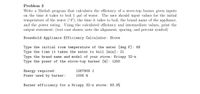 Problem 3
Write a Matlab program that calculates the efficiency of a stove-top burner given inputs
on the time it takes to boil 1 gal of water. The user should input values for the initial
temperature of the water (F), the time it takes to boil, the brand name of the appliance,
and the power rating. Using the calculated efficiency and intermediate values, print the
output statement: (test case shown; note the alignment, spacing, and percent symbol)
Household Appliance Efficiency Calculator: Stove
Type the initial room temperature of the water [deg F]: 68
Type the time it takes the water to boil [min]: 21
Type the brand name and model of your stove: Krispy 32-z
Type the power of the stove-top burner [W]: 1200
Energy required:
1267909 J
Power used by burner:
1006 W
Burner efficiency for a Krispy 32-z stove: 83.9%
