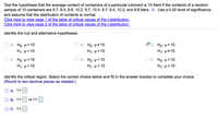 Test the hypothesis that the average content of containers of a particular lubricant is 10 liters if the contents of a random
sample of 10 containers are 9.7, 9.9, 9.6, 10.2, 9.7, 10.4, 9.7, 9.4, 10.2, and 9.8 liters.
Use a 0.05 level of significance
and assume that the distribution of contents is normal.
Click here to view page 1 of the table of critical values of the t-distribution.
Click here to view page 2 of the table of critical values of the t-distribution.
Identify the null and alternative hypotheses.
Ο Α. Ho: μ> 10
H1:µ= 10
B. Ho: H# 10
H1: µ= 10
C. Ho: μ 10
H4: µ#10
D. Ho μ<10
E. Ho: µ= 10
F. Ho: µ= 10
H1:µ=10
H1:µ<10
H1:µ> 10
Identify the critical region. Select the correct choice below and fill in the answer box(es) to complete your choice.
(Round to two decimal places as needed.)
O A. t>
О в. t<
or t>
O C. t<
