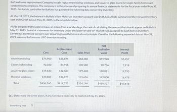 Buffalo Home Improvement Company installs replacement siding, windows, and louvered glass doors for single-family homes and
condominium complexes. The company is in the process of preparing its annual financial statements for the fiscal year ended May 31,
2025. Jim Alcide, controller for Buffalo, has gathered the following data concerning inventory.
At May 31, 2025, the balance in Buffalo's Raw Materials Inventory account was $436,560. Alcide summarized the relevant inventory
cost and market data at May 31, 2025, in the schedule below.
Alcide assigned Patricia Devereaux, an intern from a local college, the task of calculating the amount that should appear on Buffalo's
May 31, 2025, financial statements for inventory under the lower-of-cost-or-market rule as applied to each item in inventory.
Devereaux expressed concern over departing from the historical cost principle. Consider the following expanded data at May 31,
2025. Assume Buffalo uses LIFO inventory costing.
Aluminum siding
Cedar shake siding
Louvered glass doors
Thermal windows
Total
Inventory loss
Cost
$
$74,900
92,020
119,840
149,800
$436,560
Replacement
Cost
$66,875
84,958
132,680
134,820
$419,333
Sales Price
$68,480
100,580
199,448
165,636
$534,144
Net
Realizable
Value
$59,920
90,736
180,081
149,800
(a1) Determine the write-down, if any, to reduce inventory to market at May 31, 2025.
$480,537
Normal
Profit
$5,457
7,918
19,795
16,478
$49,648