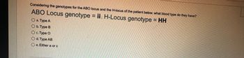 Considering the genotypes for the ABO locus and the H-locus of the patient below. what blood type do they have?
ABO Locus genotype = ii; H-Locus genotype = HH
O a. Type A
O b. Type B
c. Type O
Od. Type AB
Oe. Either a or c