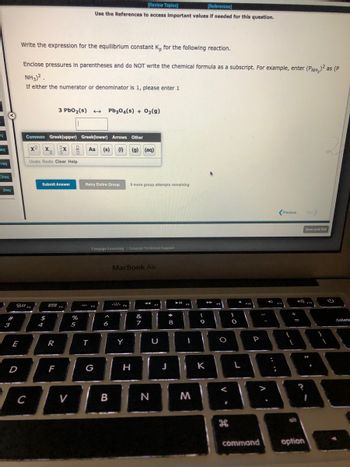 **Title: Calculating the Equilibrium Constant \( K_p \) for a Reaction**

---

**Instructions:**

Write the expression for the equilibrium constant \( K_p \) for the following reaction.

- Enclose pressures in parentheses and do not write the chemical formula as a subscript. For example, enter \( (P_{\text{NH}_3})^2 \) instead of \( P_{\text{NH}_3}^2 \).
- If either the numerator or denominator is 1, please enter 1.

**Chemical Reaction:**

\[ 3 \text{PbO}_2 (s) \rightarrow \text{Pb}_3\text{O}_4 (s) + \text{O}_2 (g) \]

**Input Box:**

There is an input box provided to enter the expression for \( K_p \).

**Symbols Available:**

- Common Symbols: \( x^2, x^3, x_1, x_2 \)
- Greek (Upper): Alpha, Beta, Gamma, etc.
- Greek (Lower): alpha, beta, gamma, etc.
- Arrows: \(\rightarrow, \leftrightarrow\)
- Other: \( (s), (l), (g), (aq) \)

**Options:**

- Submit Answer
- Retry Entire Group
- 9 more group attempts remaining

--- 

**Guide for Students:**

1. Identify the gaseous components in the reaction as solids and liquids are not included in the expression for \( K_p \).
2. Use the provided symbols to correctly format your answer.
3. Check if the reaction involves only solids, if so, the equilibrium constant, \( K_p \), would be determined by gases present.

In this reaction, since \( \text{O}_2 (g) \) is the only gaseous product, your expression for \( K_p \) will involve only this component.