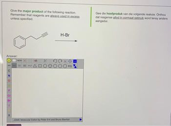 Answer:
TUZO
N
LLJ
Give the major product of the following reaction.
Remember that reagents are always used in excess
unless specified.
CI
Br
I
X
NEW X
R %
~A
H-Br
FG
JSME Molecular Editor by Peter Ertl and Bruno Bienfait
Gee die hoofproduk van die volgende reaksie. Onthou
dat reagense altyd in oormaat gebruik word tensy anders
aangedui.