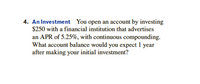 4. An Investment You open an account by investing
$250 with a financial institution that advertises
an APR of 5.25%, with continuous compounding.
What account balance would you expect 1 year
after making your initial investment?
