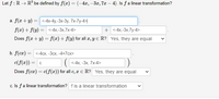 Let f:R → R° be defined by f(x) =(-4x,–3x, 7x – 4). Is fa linear transformation?
a. f(x + y) = <-4x-4y,-3x-3y, 7x-7y-4>|
f(x) + f(y)
= <-4x,-3x,7x-4>
+ <-4x,-3x,7y-4>
Does f(r+ y) = f(x)+f(y) for all z, Y E R? Yes, they are equal
b. f (cz) 3D <-4сх, -Зсх, -4+7сх>
c(f(x)) = c
<-4х, -3х, 7х-4>
Does f(cz) = c(f(x)) for all c, x E R? Yes, they are equal
c. Is fa linear transformation? fis a linear transformation
>
