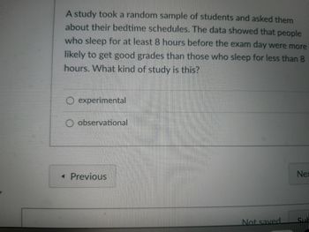 A study took a random sample of students and asked them
about their bedtime schedules. The data showed that people
who sleep for at least 8 hours before the exam day were more
likely to get good grades than those who sleep for less than 8
hours. What kind of study is this?
experimental
O observational
< Previous
Not saved.
Nex