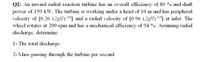 Q2: An inward radial reaction turbine has an overall efficiency of 80 % and shaft
power of 150 kW. The turbine is working under a head of 10 m and has peripheral
velocity of [0.26 (2gH) 05] and a radial velocity of [0.96 (2gH) 0.5] at inlet. The
wheel rotates at 200 rpm and has a mechanical efficiency of 94 %. Assuming radial
discharge, determine:
1- The total discharge.
2- Mass passing through the turbine
per
second
