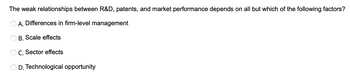 The weak relationships between R&D, patents, and market performance depends on all but which of the following factors?
A. Differences in firm-level management
B. Scale effects
C. Sector effects
D. Technological opportunity