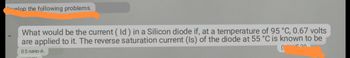 velop the following problems.
What would be the current (Id) in a Silicon diode if, at a temperature of 95 °C, 0.67 volts
are applied to it. The reverse saturation current (Is) of the diode at 55 °C is known to be
4520
0.5 nano-A.