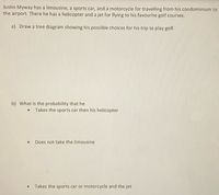 Justin Myway has a limousine, a sports car, and a motorcycle for travelling from his condominium to
the airport. There he has a helicopter and a jet for flying to his favourite golf courses.
a) Draw a tree diagram showing his possible choices for his trip to play golf.
b) What is the probability that he
Takes the sports car then his helicopter
Does not take the limousine
Takes the sports car or motorcycle and the jet
