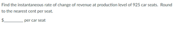 Find the instantaneous rate of change of revenue at production level of 925 car seats. Round
to the nearest cent per seat.
$
per car seat
