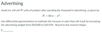 Advertising
Jesaki Inc will sell N units of product after spending $x thousand in advertising, as given by
N = 80 x - x².
Use differential approximations to estimate the increase in sales that will result by increasing
the advertising budget from $10,000 to $10,594. Round to the nearest integer.
$
LA