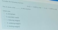 Consider the following reaction:
Zn (s) + Co(NO,2 (aq)- Co (s) Zn(NO), (a
The Zn atom is the
in this reaction.
Select one:
O a. precipitant
O b. spectator metal
O c. reducing reagent
O d. oxidizing reagent
O e. limiting reagent
