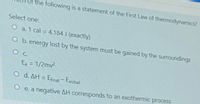 of the following is a statement of the First Law of thermodynamics?
Select one:
O a. 1 cal = 4.184 J (exactly)
%3D
O b. energy lost by the system must be gained by the surroundings
Ex = 1/2mv2
O d. AH = Efinal- Einitial
|
e. a negative AH corresponds to an exothermic process
