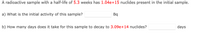 A radioactive sample with a half-life of 5.3 weeks has 1.04e+15 nuclides present in the initial sample.
a) What is the initial activity of this sample?
Bq
b) How many days does it take for this sample to decay to 3.09e+14 nuclides?
days
