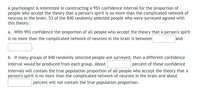 A psychologist is interested in constructing a 95% confidence interval for the proportion of
people who accept the theory that a person's spirit is no more than the complicated network of
neurons in the brain. 53 of the 840 randomly selected people who were surveyed agreed with
this theory.
a. With 95% confidence the proportion of all people who accept the theory that a person's spirit
is no more than the complicated network of neurons in the brain is between
and
b. If many groups of 840 randomly selected people are surveyed, then a different confidence
percent of these confidence
interval would be produced from each group. About
intervals will contain the true population proportion of all people who accept the theory that a
person's spirit is no more than the complicated network of neurons in the brain and about
percent will not contain the true population proportion.
