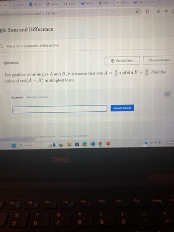 De X
G rosiner
My Col
Comm
U Rosens
(399 un
S FRQ #4
DeltaM
(399 ur +
838895/6e3dc56b6dffa269ad1077e13927f803
☆ 다 ② ㄷ
gle Sum and Difference
A This is the only question in this section.
Question
Watch Video
Show Examples
8
17
29
For positive acute angles A and B, it is known that cos A= and sin B = 20. Find the
value of cos(AB) in simplest form.
Answer Attempt 2 out of 2
Convrisht 2024 DeltaMath.com All Rights Reserved. Privacy Policy | Terms of Service
b20f0d98e94a759278d5c7c92a7fd4
F5
Search
F6
B
DELL
Submit Answer
11:22 PM
W
P
今
3/14/2024
F7
F8
F9
F10
F11
PriScr
F12
Insert
Home
E
%
95
6
&
24
7
8
61