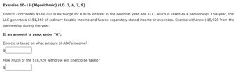 Exercise 10-15 (Algorithmic) (LO. 2, 6, 7, 9)
Enercio contributes $189,200 in exchange for a 40% interest in the calendar year ABC LLC, which is taxed as a partnership. This year, the
LLC generates $151,360 of ordinary taxable income and has no separately stated income or expenses. Enercio withdrew $18,920 from the
partnership during the year.
If an amount is zero, enter "0".
Enercio is taxed on what amount of ABC's income?
$
How much of the $18,920 withdraw will Enercio be taxed?