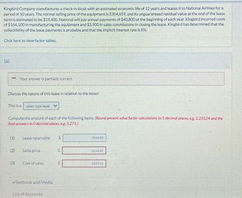 Kingbird Company manufactures a check-in kiosk with an estimated economic life of 12 years and leases it to National Airlines for a
period of 10 years. The normal selling price of the equipment is $304,659, and its unguaranteed residual value at the end of the lease
term is estimated to be $19.400. National will pay annual payments of $40,800 at the beginning of each year. Kingbird incurred costs
of $164,100 in manufacturing the equipment and $3,900 in sales commissions in closing the lease. Kingbird has determined that the
collectibility of the lease payments is probable and that the implicit interest rate is 8%.
Click here to view factor tables.
(a)
Your answer is partially correct.
Discuss the nature of this lease in relation to the lessor.
This is a sales-type lease
Compute the amount of each of the following items. (Round present value factor calculations to 5 decimal places, eg. 1.25124 and the
final answers to O decimal places, eg. 5,275)
(1)
Lease receivable
$
(2)
Sales price
304659
304659
(3)
Cost of sales
S
159014
eTextbook and Media
List of Accounts