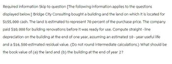 Required information Skip to question [The following information applies to the questions
displayed below.] Bridge City Consulting bought a building and the land on which it is located for
$155,000 cash. The land is estimated to represent 70 percent of the purchase price. The company
paid $10,000 for building renovations before it was ready for use. Compute straight-line
depreciation on the building at the end of one year, assuming an estimated 10-year useful life
and a $16,500 estimated residual value. (Do not round intermediate calculations.) What should be
the book value of (a) the land and (b) the building at the end of year 2?