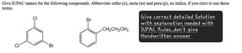 Give IUPAC names for the following compounds. Abbreviate ortho (o), meta (m) and para (p), no italics, if you elect to use these
terms.
CI
Br
CH2CH2CH3
Give correct detailed Solution
with explanation needed with
IUPAC Rules..don't give
Handwritten answer
Br