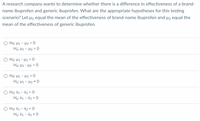 A research company wants to determine whether there is a difference in effectiveness of a brand-
name ibuprofen and generic ibuprofen. What are the appropriate hypotheses for this testing
scenario? Let µ equal the mean of the effectiveness of brand-name ibuprofen and µ2 equal the
mean of the effectiveness of generic ibuprofen.
O Ho: H1 - H2 = 0
Hạ: H1 - H2 > 0
O Ho: H1 - µ2 = 0
Hạ: H1 - H2 < 0
O Ho: H1 - H2 = 0
Ha: H1 - H2 # 0
O Ho: X1 - X2 = 0
Hạ: X1 - X2 > 0
O Ho: X1 - X2 = 0
Hạ: X1 - X2 + 0
