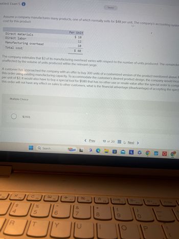 mabled: Exam 5
Saved
Assume a company manufactures many products, one of which normally sells for $48 per unit. The company's accounting syster
cost for this product:
Direct materials
Direct labor
Manufacturing overhead
Total cost
Per Unit
$ 18
12
10
$ 40
The company estimates that $3 of its manufacturing overhead varies with respect to the number of units produced. The remainder
unaffected by the volume of units produced within the relevant range.
A customer has approached the company with an offer to buy 300 units of a customized version of the product mentioned above f
this order using existing manufacturing capacity. To accommodate the customer's desired product design, the company would incu
per unit of $3. It would also have to buy a special tool for $580 that has no other use or resale value after the special order is compl
this order will not have any effect on sales to other customers, what is the financial advantage (disadvantage) of accepting the speci
Multiple Choice
$(300)
Search
< Prev 13 of 20 Next >
L
F5
F6
ㄓ
F7
+
F3
تعال قال
F4
4
R
$
%
25
T
6
&
27
7
U
F8
8*>
F9
F10
19
O
*-
F11
O
*+4
PrtSc
F12