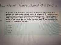 ش2 )314 CME( الاحتمالات والعمليات العشوائية في
A system is made up of three components that operate independently from one
another. For the system to function (work), at least two of its components must
function. Suppose that the probability that component no. 1 functions equals to
0.95, component no. 2 functions equals to 0.9, and component no. 3 functions
equals to 0.8. Given that the system functions, what is the probability that
exactly two components function?
of
stion
O a. 0.967
O b. 0.293
O c. 0.034
O d. 0.98
