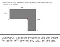 D is 50 ft below the surface. The distributed load, q, is 200 psf. Please find the additional vertical stress
induced by the distributed load.
50 ft
A
B
30 ft
80 ft
E
Given Gs=2.75, calculate the zero-air-void unit weight
for a soil in Ib/ft3 at w=5%, 8%, 10%, 12%, and 15%.
