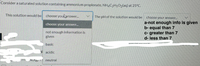 Consider a saturated solution containing ammonium propionate, NH4C3H5O2(aq) at 25°C.
This solution would be
choose youlanswer.
The pH of the solution would be
choose your answer..
a-not enough info is given
b- equal than 7
c- greater than 7
d- less than 7
choose your answer.
not enough information is
given
www
KIN
basic
P acidic
NUIBI neutral
