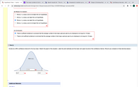 A Hypothesis Tests - 1 sample X
y! The mean number of sick da X
Search results for ' The mea X
b Answered: A random survey X
Today's Christmas Radio 1 X W Confidence Intervals - MATH x +
webassign.net/web/Student/Assignment-Responses/submit?dep=24266164&tags=autosave#Q8
(iii) Reason for decision:
Since a > p-value, we do not reject the null hypothesis.
Since a < p-value, we reject the null hypothesis.
Since a > p-value, we reject the null hypothesis.
Since a < p-value, we do not reject the null hypothesis.
(iv) Conclusion:
There is sufficient evidence to conclude that the average number of sick days used per year by an employee is not equal to 10 days.
There is not sufficient evidence to conclude that the average number of sick days used per year by an employee is not equal to 10 days.
Part (i)
Construct a 95% confidence interval for the true mean. Sketch the graph of the situation. Label the point estimate and the lower and upper bounds of the confidence interval. (Round your answers to three decimal places.)
95% C.I.
2.16
6.47
10.8
Additional Materials
OBook
