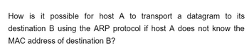 How is it possible for host A to transport a datagram to its
destination B using the ARP protocol if host A does not know the
MAC address of destination B?