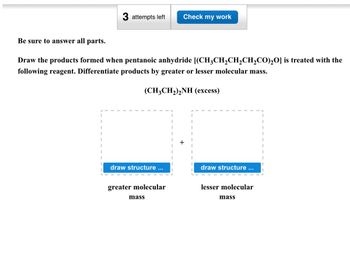 3 attempts left Check my work
Be sure to answer all parts.
Draw the products formed when pentanoic anhydride [(CH3CH2CH2CH2CO)₂O] is treated with the
following reagent. Differentiate products by greater or lesser molecular mass.
(CH3CH2)2NH (excess)
draw structure ...
draw structure ...
greater molecular
mass
lesser molecular
mass