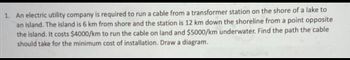 1. An electric utility company is required to run a cable from a transformer station on the shore of a lake to
an island. The island is 6 km from shore and the station is 12 km down the shoreline from a point opposite
the island. It costs $4000/km to run the cable on land and $5000/km underwater. Find the path the cable
should take for the minimum cost of installation. Draw a diagram.