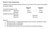 Problem 6. Linear Programming
Following are the data about Maximin Company's two products that it produces through its
production facilities:
Product A
P 3
Product B
P 4
5 units
Contribution Margin Per Unit
Materials Used:
Material X
2 units
Material Y
4 meters
2 meters
Available Quantity of Materials:
Material X
120 pieces
Material Y
80 meters
Required:
a. Objective function – involving maximization of the company's contribution margin.
b. Constraint function for Material X
c. Constraint function for Material Y
d. The optimal mix of products that must be produces by Maximin Company.
