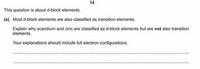 14
This question is about d-block elements.
(a) Most d-block elements are also classified as transition elements.
Explain why scandium and zinc are classified as d-block elements but are not also transition
elements.
Your explanations should include full electron configurations.
.......
.......
......*.
*....*.
