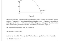 hm
18 ms
B
Figure 4
The fixed point A is h metres vertically above the point O that is on horizontal ground.
At time t = 0, a particle Pis projected from A with speed 10ms'. The particle moves freely
under gravity. At time t = 2.5 seconds, P strikes the ground at the point B. At the instant
when P strikes the ground, the speed of P is 18ms", as shown in Figure 4.
(a) By considering energy, find the value of h.
(b) Find the distance OB.
As P moves from A to B, the speed of P is less than or equal to 8 ms' for T seconds.
(c) Find the value of T
