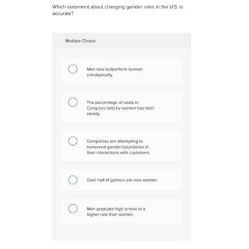 Which statement about changing gender roles in the U.S. is
accurate?
Multiple Choice
O
Men now outperform women
scholastically.
The percentage of seats in
Congress held by women has held
steady.
Companies are attempting to
transcend gender boundaries in
their interactions with customers.
Over half of gamers are now women.
Men graduate high school at a
higher rate than women.