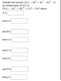 Consider the function f(x) = 2x° + 4x" – 8x² – 8.
An antiderivative of f(x) is
F(x) = Ax" + Bx™ + CxP + Dxª where
A is
and n is
and B is
and m is
and C is
and p is
and D is
and q is
