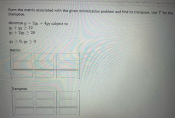 Form the matrix associated with the given minimization problem and find its transpose. Use "f" for the
transpose.
Minimize g = 2y1 + 4y2 subject to
31 + y2 > 12
y1 + 2y2 ≥ 20
31 > 0, 32 > 0
Matrix:
Transpose