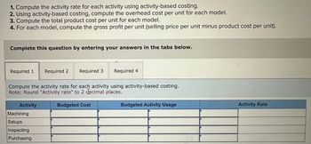 1. Compute the activity rate for each activity using activity-based costing.
2. Using activity-based costing, compute the overhead cost per unit for each model.
3. Compute the total product cost per unit for each model.
4. For each model, compute the gross profit per unit (selling price per unit minus product cost per unit).
Complete this question by entering your answers in the tabs below.
Required 1
Required 2 Required 3
Required 4
Compute the activity rate for each activity using activity-based costing.
Note: Round "Activity rate" to 2 decimal places.
Activity
Machining
Setups
Inspecting
Purchasing
Budgeted Cost
Budgeted Activity Usage
Activity Rate