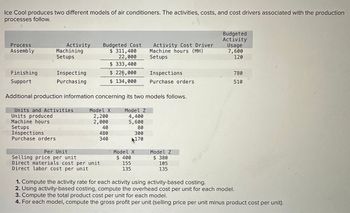 Ice Cool produces two different models of air conditioners. The activities, costs, and cost drivers associated with the production
processes follow.
Process
Assembly
Activity
Machining
Setups
Budgeted Cost
$ 311,400
22,000
$ 333,400
Finishing
Inspecting
$ 226,000
Support
Purchasing
$ 134,000
Budgeted
Activity
Activity Cost Driver
Machine hours (MH)
Usage
7,600
Setups
120
Inspections
780
Purchase orders
510
Additional production information concerning its two models follows.
Units and Activities
Units produced
Model X
Model Z
2,200
4,400
Machine hours
Setups
Inspections
Purchase orders
2,000
5,600
40
80
480
300
340
4170
Per Unit
Selling price per unit
Model X
$ 400
Model Z
$ 380
Direct materials cost per unit
155
105
Direct labor cost per unit
135
135
1. Compute the activity rate for each activity using activity-based costing.
2. Using activity-based costing, compute the overhead cost per unit for each model.
3. Compute the total product cost per unit for each model.
4. For each model, compute the gross profit per unit (selling price per unit minus product cost per unit).