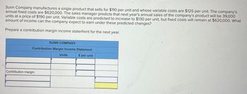 Sunn Company manufactures a single product that sells for $110 per unit and whose variable costs are $125 per unit. The company's
annual fixed costs are $620,000. The sales manager predicts that next year's annual sales of the company's product will be 39,000
units at a price of $190 per unit. Variable costs are predicted to increase to $130 per unit, but fixed costs will remain at $620,000. What
amount of income can the company expect to earn under these predicted changes?
Prepare a contribution margin income statement for the next year.
SUNN COMPANY
Contribution Margin Income Statement
Contribution margin
Units
$ per unit