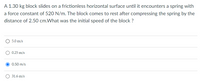 A 1.30 kg block slides on a frictionless horizontal surface until it encounters a spring with
a force constant of 520 N/m. The block comes to rest after compressing the spring by the
distance of 2.50 cm.What was the initial speed of the block ?
O 5.0 m/s
O 0.25 m/s
0.50 m/s
O 31.6 m/s
