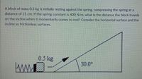 A block of mass 0.5 kg is initially resting against the spring, compressing the spring at a
distance of 15 cm. If the spring constant is 400 N/m, what is the distance the block travels
on the incline when it momentarily comes to rest? Consider the horizontal surface and the
incline as frictionless surfaces.
0.5 kg
30.0°
