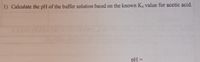 1) Calculate the pH of the buffer solution based on the known Ka value for acetic acid.
pH =
%3D
