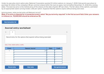 Under its executive stock option plan, National Corporation granted 12 million options on January 1, 2024, that permit executives to
purchase 12 million of the company's $1 par common shares within the next six years, but not before December 31, 2026 (the vesting
date). The exercise price is the market price of the shares on the date of grant, $17 per share. The fair value of the options, estimated
by an appropriate option pricing model, is $5 per option. Suppose that the options expire without being exercised.
Ignoring taxes, what journal entry will National record?
Note: If no entry is required for a transaction/event, select "No journal entry required" in the first account field. Enter your answers
in millions (i.e., 10,000,000 should be entered as 10).
View transaction list
Journal entry worksheet
1
Record entry for the options that expired without being exercised.
Note: Enter debits before credits.
Event
1
General Journal
Debit
Credit
Record entry
Clear entry
View general journal