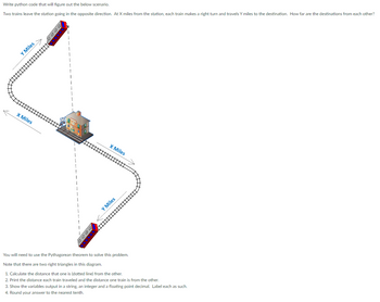 Write python code that will figure out the below scenario.
Two trains leave the station going in the opposite direction. At X miles from the station, each train makes a right turn and travels Y miles to the destination. How far are the destinations from each other?
Y Miles
X Miles
X Miles
⠀⠀
Y Miles
You will need to use the Pythagorean theorem to solve this problem.
Note that there are two right triangles in this diagram.
1. Calculate the distance that one is (dotted line) from the other.
2. Print the distance each train traveled and the distance one train is from the other.
3. Show the variables output in a string, an integer and a floating point decimal. Label each as such.
4. Round your answer to the nearest tenth.