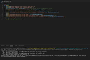 Two Trains Runnin'.py .
Two Trains Runnin'.py > ...
1 import math
2
3
4
5
6
7
8
9
10
11
12
13
14
def main():
X=int (input("Enter number of miles (X) before right turn: "))
Y=int (input("Enter number of miles (Y) after right turn: "))
distancefromstation = math.sqrt(X*X+Y*Y) # compute distance from station using Pythagorean theorem
print("The distance traveled by train (as a string) = ", str(distance fromstation))
if
print("The distance traveled by train (round nearest tenth) = ", round (distance fromstation, -1))
print("The distance traveled by train (floating point value upto 2 decimal place) = %.2f"%(distance fromstation))
print()
print("The distance one train is from the other = ",str(2*distance fromstation))
print("The distance one train is from the other (round nearest tenth) = ",round (2*distance fromstation, -1))
print("The distance one train is from the other (floating point value upto 2 decimal place) = %.2f"%(2*distance fromstation))
___name__ == "__main__":
main() # calling of main function |
PROBLEMS OUTPUT TERMINAL JUPYTER DEBUG CONSOLE
PS C:\Users\Justin\Desktop\computer prgraming fundamenal> & C:/Users/Justin/AppData/Local/Programs/Python/Python310/python.exe "c:/Users/Justin/Desktop/computer prgraming fundamenal/Two Trains Runnin'.py"
Enter number of miles (X) before right turn: & C:/Users/Justin/AppData/Local/Programs/Python/Python310/python.exe "C:/Users/Justin/Desktop/computer prgraming fundamenal/Two Trains Runnin'.py"
Traceback (most recent call last):
File "c:\Users\Justin\Desktop\computer prgraming fundamenal\Two Trains Runnin'.py", line 14, in <module>
main() # calling of main function
File "c:\Users\Justin\Desktop\computer prgraming fundamenal\Two Trains Runnin'.py", line 3, in main
X-int(input("Enter number of miles (X) before right turn: "))
ValueError: invalid literal for int() with base 10: '& C:/Users/Justin/AppData/Local/Programs/Python/Python310/python.exe "C:/Users/Justin/Desktop/computer prgraming fundamenal/Two Trains Runnin\'.py"'
PS C:\Users\Justin\Desktop\computer prgraming fundamenal>