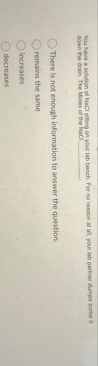 You have a solution of NaCl sitting on your lab bench. For no reason at all, your,lab partner dumps some it
down the drain. The Moles of the NaCl
There is not enough information to answer the question.
remains the same
increases
decreases